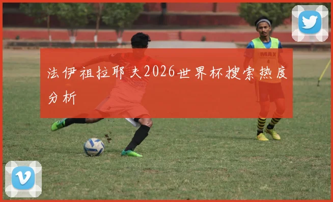 法伊祖拉耶夫2026世界杯搜索热度分析