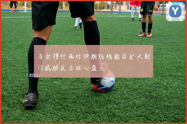 马尔穆什面对伊朗防线能否扩大射门威胁反击核心盘点