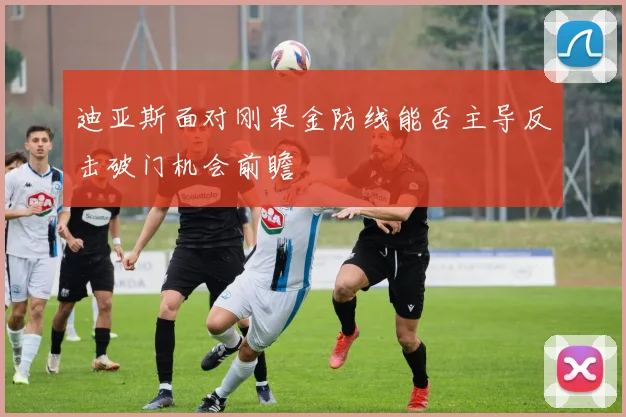 迪亚斯面对刚果金防线能否主导反击破门机会前瞻