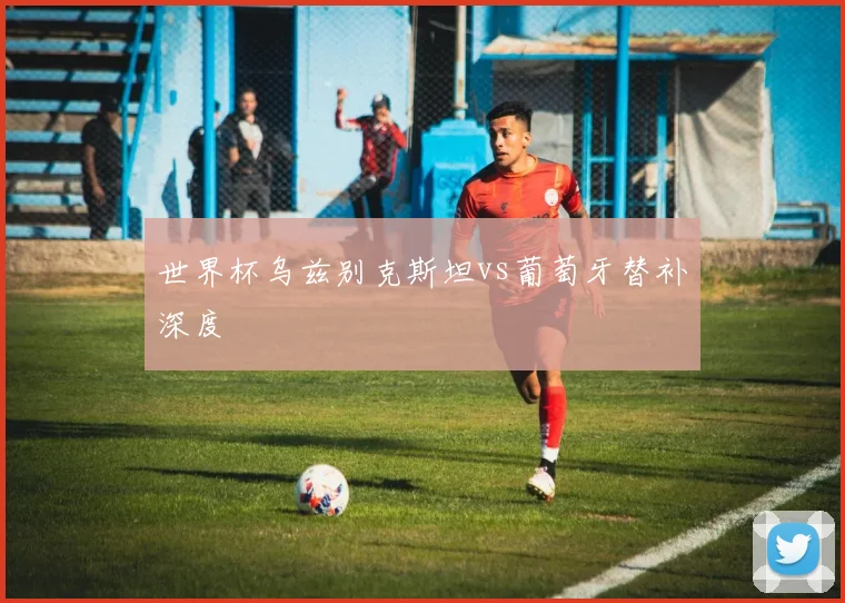 世界杯乌兹别克斯坦vs葡萄牙替补深度