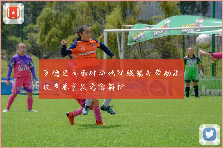 罗德里戈面对海地防线能否带动进攻节奏首发悬念解析