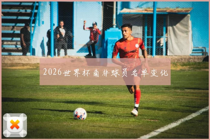 2026世界杯南非球员名单变化