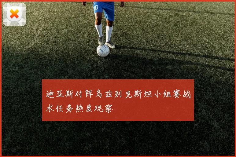 迪亚斯对阵乌兹别克斯坦小组赛战术任务热度观察
