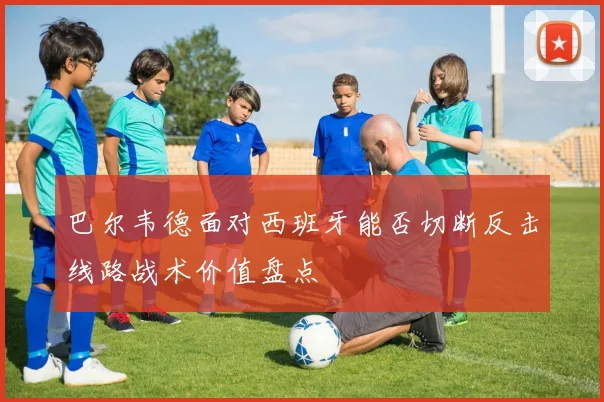 巴尔韦德面对西班牙能否切断反击线路战术价值盘点