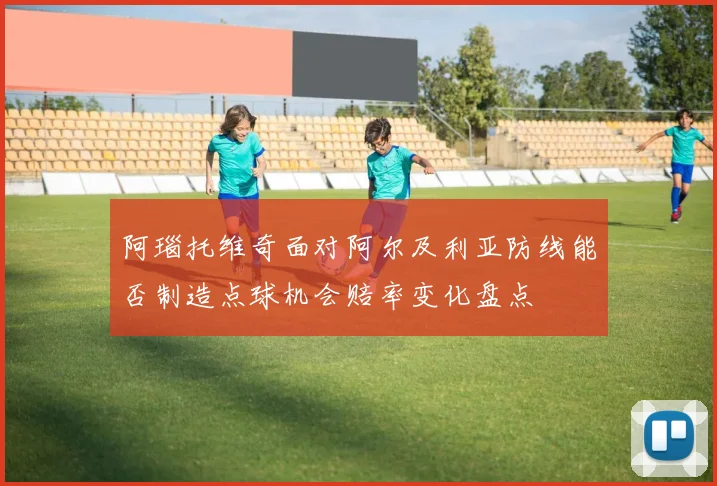 阿瑙托维奇面对阿尔及利亚防线能否制造点球机会赔率变化盘点