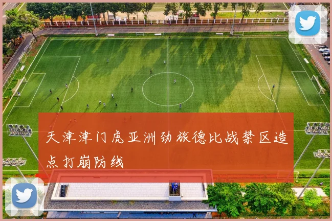 天津津门虎亚洲劲旅德比战禁区造点打崩防线