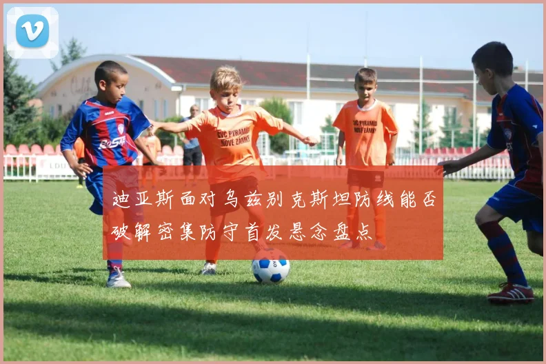 迪亚斯面对乌兹别克斯坦防线能否破解密集防守首发悬念盘点