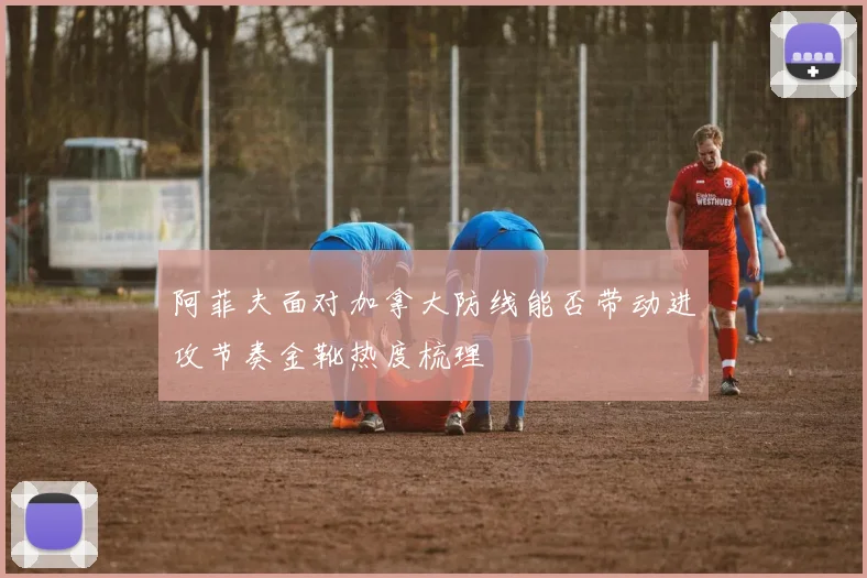 阿菲夫面对加拿大防线能否带动进攻节奏金靴热度梳理