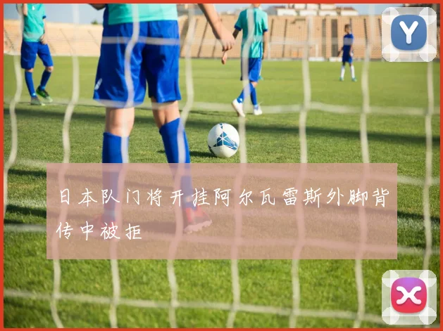 日本队门将开挂阿尔瓦雷斯外脚背传中被拒