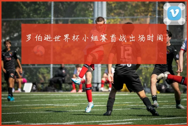 罗伯逊世界杯小组赛首战出场时间