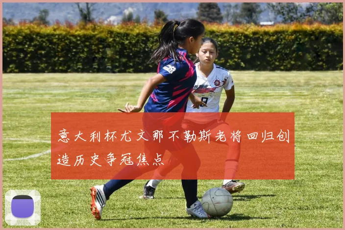 意大利杯尤文那不勒斯老将回归创造历史争冠焦点