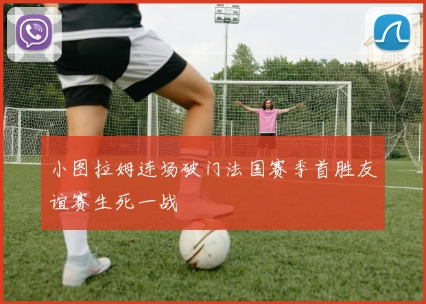 小图拉姆连场破门法国赛季首胜友谊赛生死一战