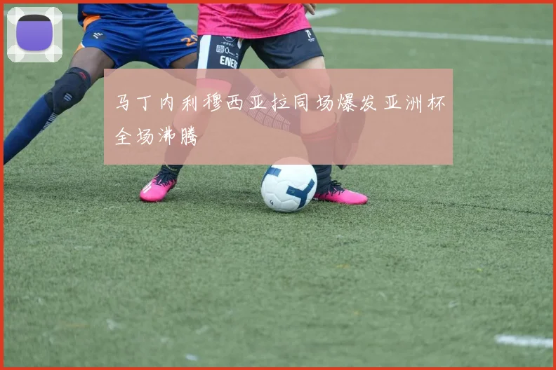 马丁内利穆西亚拉同场爆发亚洲杯全场沸腾
