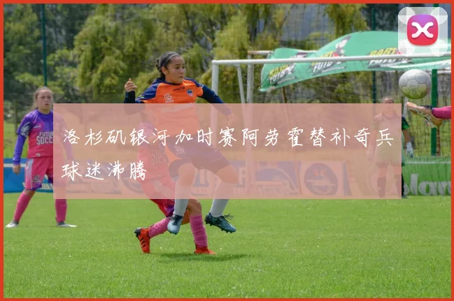 洛杉矶银河加时赛阿劳霍替补奇兵球迷沸腾