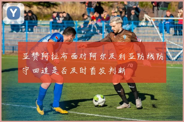 亚赞阿拉布面对阿尔及利亚防线防守回追是否及时首发判断
