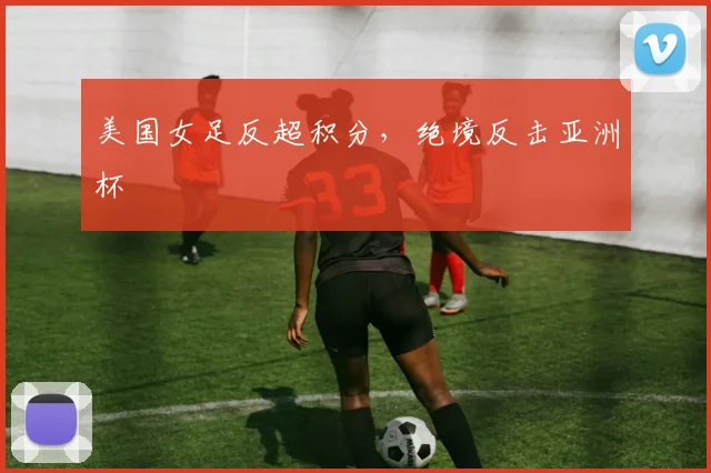 美国女足反超积分，绝境反击亚洲杯