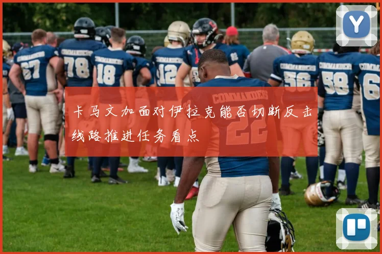 卡马文加面对伊拉克能否切断反击线路推进任务看点