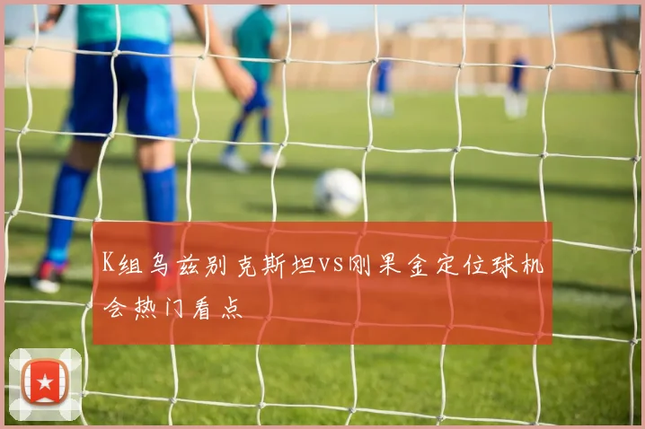 K组乌兹别克斯坦vs刚果金定位球机会热门看点