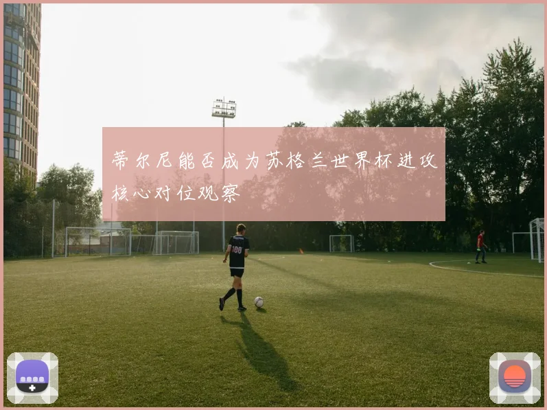 蒂尔尼能否成为苏格兰世界杯进攻核心对位观察