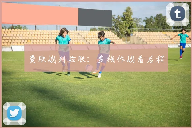 曼联战利兹联：多线作战看后程
