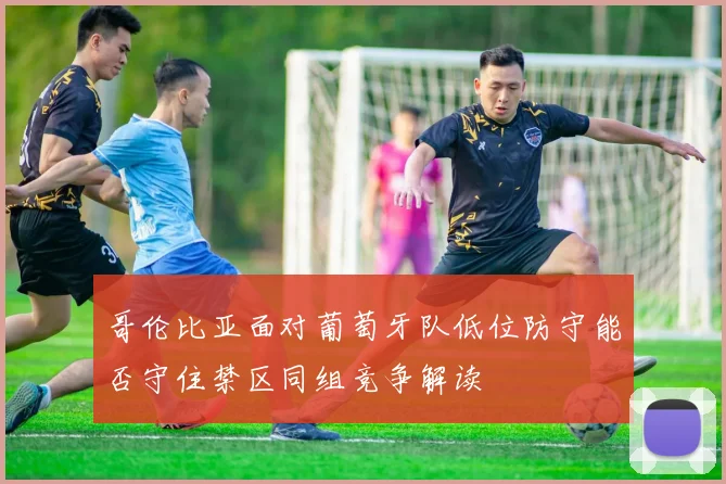 哥伦比亚面对葡萄牙队低位防守能否守住禁区同组竞争解读