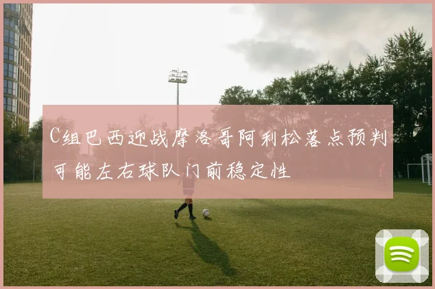 C组巴西迎战摩洛哥阿利松落点预判可能左右球队门前稳定性