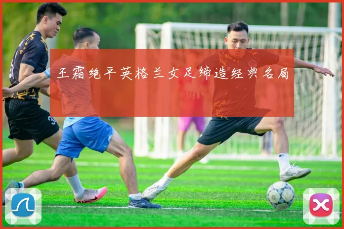 王霜绝平英格兰女足缔造经典名局
