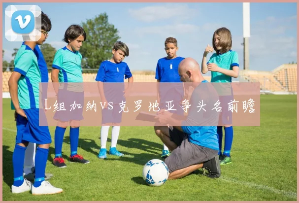 L组加纳vs克罗地亚争头名前瞻