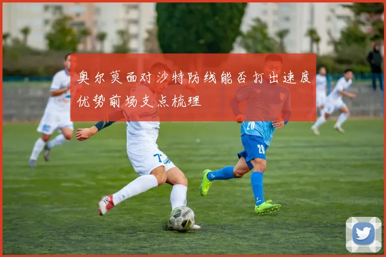奥尔莫面对沙特防线能否打出速度优势前场支点梳理