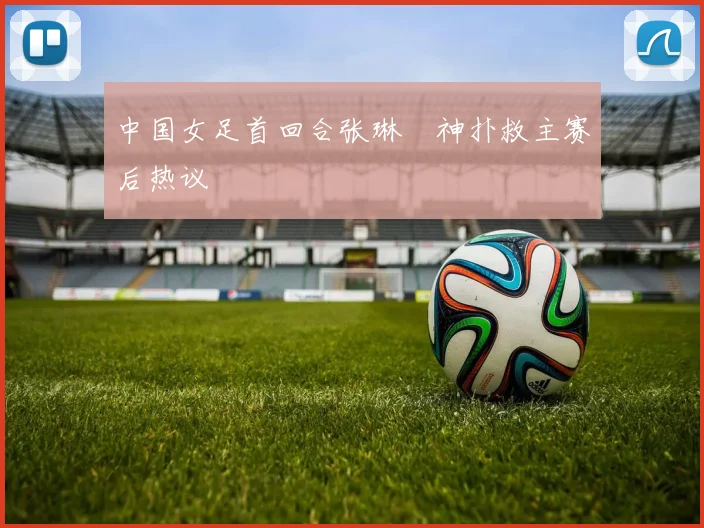 中国女足首回合张琳芃神扑救主赛后热议
