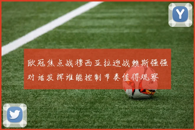 欧冠焦点战穆西亚拉迎战赖斯强强对话发挥谁能控制节奏值得观察