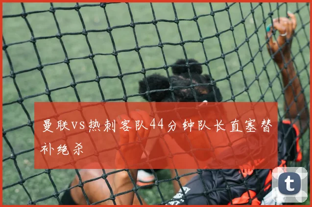 曼联vs热刺客队44分钟队长直塞替补绝杀