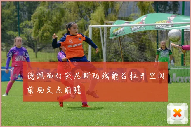 德佩面对突尼斯防线能否拉开空间前场支点前瞻