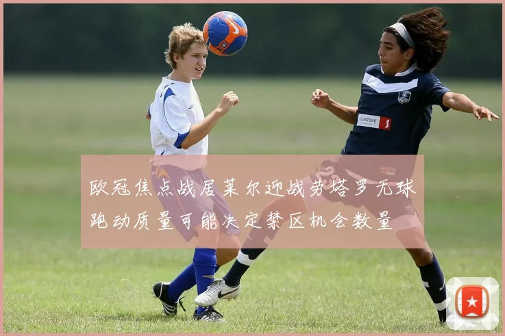欧冠焦点战居莱尔迎战劳塔罗无球跑动质量可能决定禁区机会数量