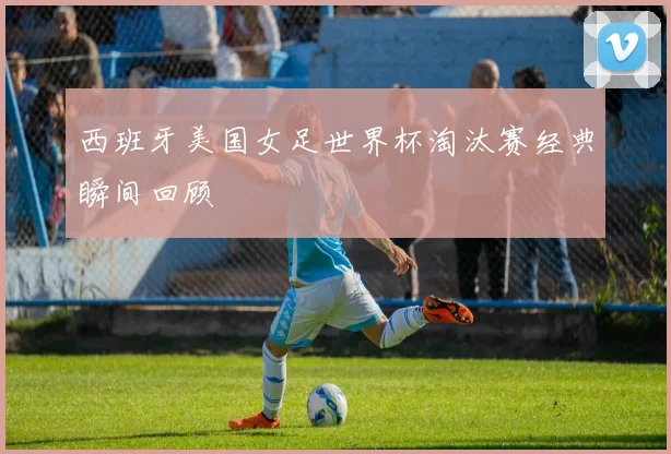 西班牙美国女足世界杯淘汰赛经典瞬间回顾