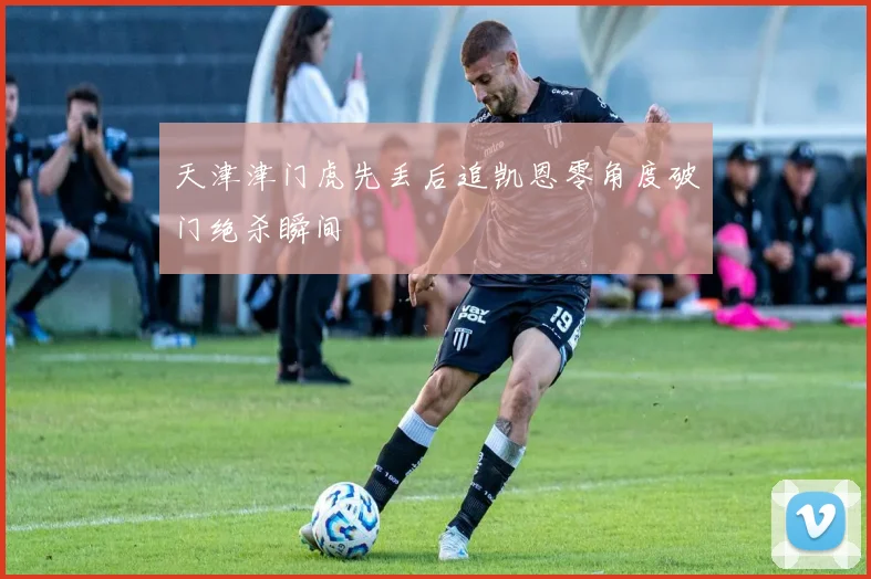 天津津门虎先丢后追凯恩零角度破门绝杀瞬间