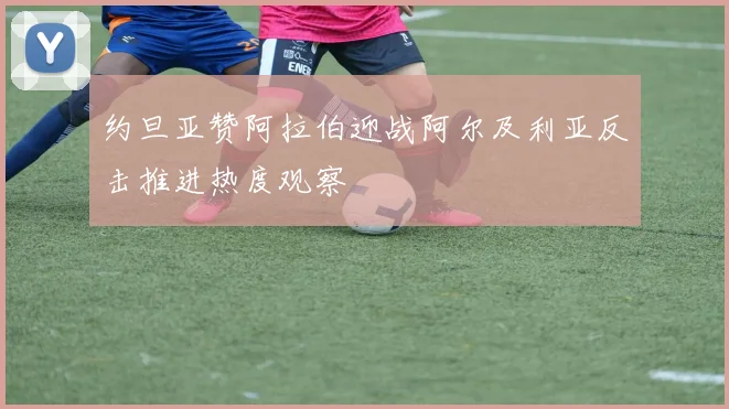 约旦亚赞阿拉伯迎战阿尔及利亚反击推进热度观察