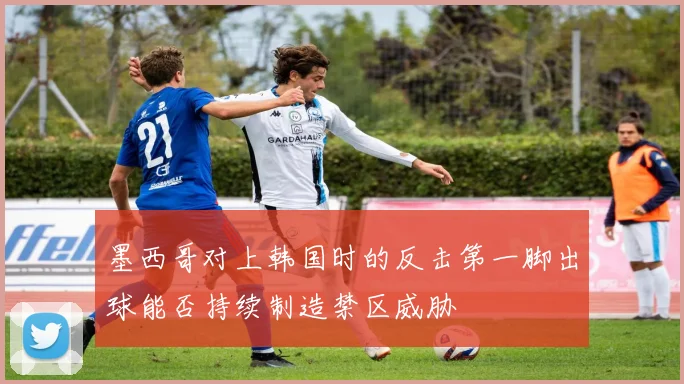 墨西哥对上韩国时的反击第一脚出球能否持续制造禁区威胁