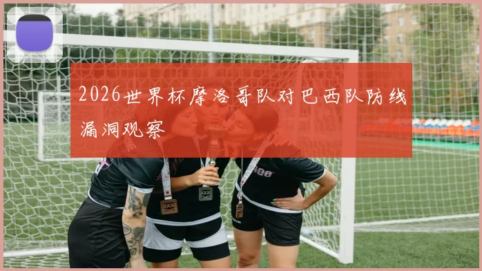 2026世界杯摩洛哥队对巴西队防线漏洞观察