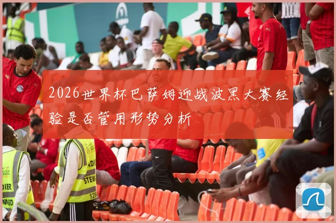2026世界杯巴萨姆迎战波黑大赛经验是否管用形势分析