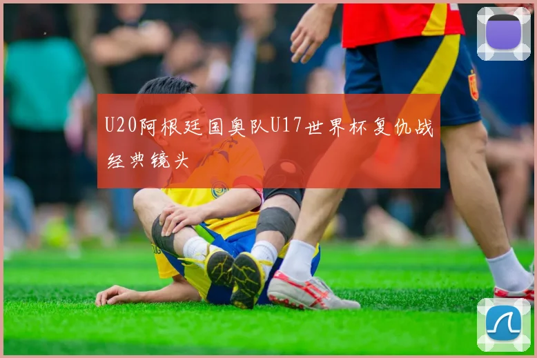 U20阿根廷国奥队U17世界杯复仇战经典镜头
