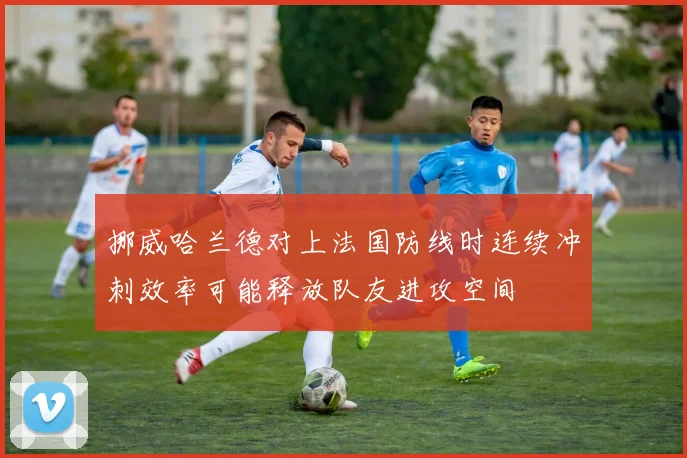 挪威哈兰德对上法国防线时连续冲刺效率可能释放队友进攻空间