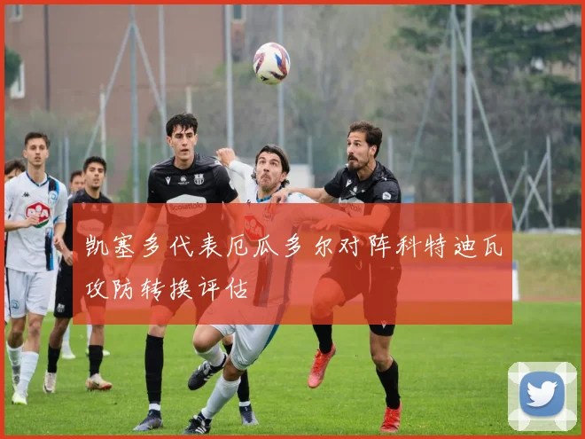 凯塞多代表厄瓜多尔对阵科特迪瓦攻防转换评估