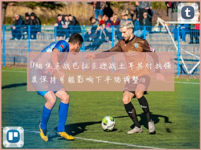 D组焦点战巴拉圭迎战土耳其对抗强度保持可能影响下半场调整