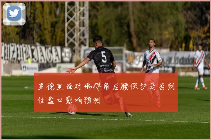 罗德里面对佛得角后腰保护是否到位盘口影响预测