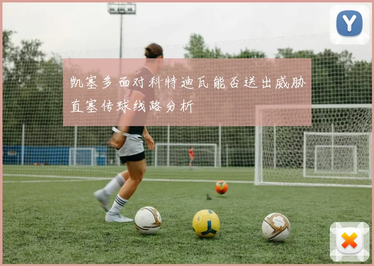 凯塞多面对科特迪瓦能否送出威胁直塞传球线路分析