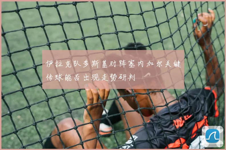 伊拉克队多斯基对阵塞内加尔关键传球能否出现走势研判