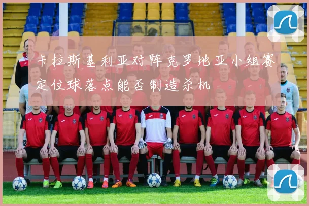 卡拉斯基利亚对阵克罗地亚小组赛定位球落点能否制造杀机