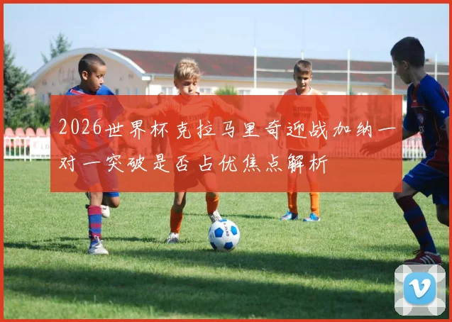 2026世界杯克拉马里奇迎战加纳一对一突破是否占优焦点解析